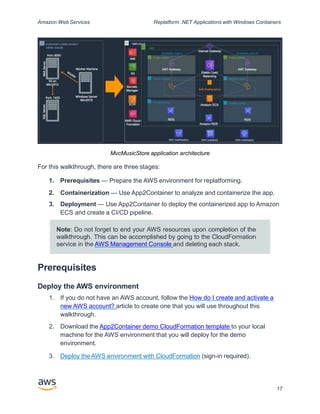 Amazon Web Services Replatform .NET Applications with Windows Containers
MvcMusicStore application architecture
For this walkthrough, there are three stages:
1. Prerequisites — Prepare the AWS environment for replatforming.
2. Containerization — Use App2Container to analyze and containerize the app.
3. Deployment — Use App2Container to deploy the containerized app to Amazon
ECS and create a CI/CD pipeline.
Note: Do not forget to end your AWS resources upon completion of the
walkthrough. This can be accomplished by going to the CloudFormation
service in the AWS Management Console and deleting each stack.
Prerequisites
Deploy the AWS environment
1. If you do not have an AWS account, follow the How do I create and activate a
new AWS account? article to create one that you will use throughout this
walkthrough.
2. Download the App2Container demo CloudFormation template to your local
machine for the AWS environment that you will deploy for the demo
environment.
3. Deploy the AWS environment with CloudFormation (sign-in required).
17
 