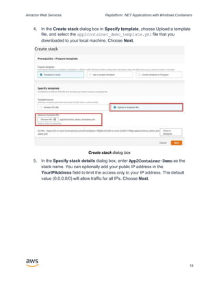 Amazon Web Services Replatform .NET Applications with Windows Containers
4. In the Create stack dialog box in Specify template, choose Upload a template
file, and select the app2container_demo_template.yml file that you
downloaded to your local machine. Choose Next.
Create stack dialog box
5. In the Specify stack details dialog box, enter App2Container-Demo as the
stack name. You can optionally add your public IP address in the
YourIPAddress field to limit the access only to your IP address. The default
value (0.0.0.0/0) will allow traffic for all IPs. Choose Next.
18
 