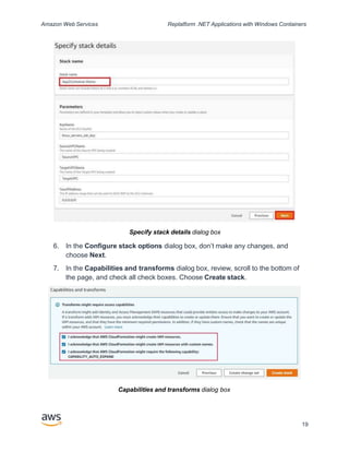 Amazon Web Services Replatform .NET Applications with Windows Containers
Specify stack details dialog box
6. In the Configure stack options dialog box, don’t make any changes, and
choose Next.
7. In the Capabilities and transforms dialog box, review, scroll to the bottom of
the page, and check all check boxes. Choose Create stack.
Capabilities and transforms dialog box
19
 