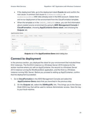 Amazon Web Services Replatform .NET Applications with Windows Containers
 If the deployment fails, go to the deployment stack Events tab and confirm the
root cause. A common root cause is ecsExecutionRole or
ecsAutoscaleRole IAM roles already exist in the AWS account. Delete them
and re-run deployment of the environment from the CloudFormation template.
 When the template is in the CREATE_COMPLETE status, you can find information
about created source environment by going to AWS Management Console >
CloudFormation, choosing App2Container-Demo stack, and choosing the
Outputs tab.
Outputs tab of the App2Container-Demo stack dialog box
Connect to deployment
In the previous section, you deployed the stack for your environment that included three
EC2 instances. The first EC2 instance is a Windows Server 2019 instance for the
worker machine where you will run App2Container, the second is a Windows Server
2012 instance running the MvcMusicStore application, and the third is a Windows
instance running SQL Server. Before you proceed to setting up App2Container, confirm
that the deployment succeeded:
1. Go to CloudFormation in the AWS Management Console and select the
App2Container-Demo stack that you launched in the previous step.
2. On the Outputs tab, select the SSHKeyURL link. This brings you to the Secure
Shell (SSH) key that will be used to retrieve Administrator access. Save the key
to your local machine.
20
 