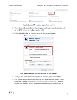 Amazon Web Services Replatform .NET Applications with Windows Containers
Copy the Private IPv4 address to your local machine
9. Open Remote Desktop Connection on your local machine and paste the web
server DNS string into the Connection field.
10. Enter Administrator as the user name, and choose Connect.
Enter Administrator as the user name and choose Connect
11. After you are connected to the web server instance, open PowerShell.
12. Run the following command to configure your application to connect to the
database. Replace <change-this-to-your-private-db-ip> with the
Private IPv4 address of your database instance that you copied in step 8.
23
 