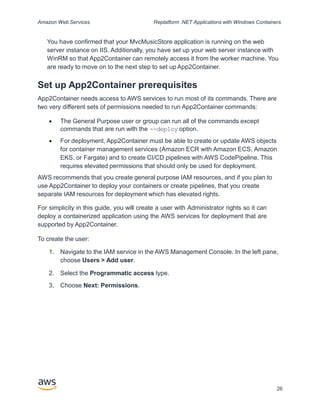 Amazon Web Services Replatform .NET Applications with Windows Containers
You have confirmed that your MvcMusicStore application is running on the web
server instance on IIS. Additionally, you have set up your web server instance with
WinRM so that App2Container can remotely access it from the worker machine. You
are ready to move on to the next step to set up App2Container.
Set up App2Container prerequisites
App2Container needs access to AWS services to run most of its commands. There are
two very different sets of permissions needed to run App2Container commands:
 The General Purpose user or group can run all of the commands except
commands that are run with the --deploy option.
 For deployment, App2Container must be able to create or update AWS objects
for container management services (Amazon ECR with Amazon ECS, Amazon
EKS, or Fargate) and to create CI/CD pipelines with AWS CodePipeline. This
requires elevated permissions that should only be used for deployment.
AWS recommends that you create general purpose IAM resources, and if you plan to
use App2Container to deploy your containers or create pipelines, that you create
separate IAM resources for deployment which has elevated rights.
For simplicity in this guide, you will create a user with Administrator rights so it can
deploy a containerized application using the AWS services for deployment that are
supported by App2Container.
To create the user:
1. Navigate to the IAM service in the AWS Management Console. In the left pane,
choose Users > Add user.
2. Select the Programmatic access type.
3. Choose Next: Permissions.
26
 