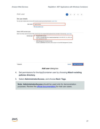 Amazon Web Services Replatform .NET Applications with Windows Containers
Add user dialog box
4. Set permissions for the App2container user by choosing Attach existing
policies directory.
5. Select AdministratorAccess, and choose Next: Tags.
Note: AdministratorAccess should be used only for demonstration
purposes. Review the official documentation for real use cases.
27
 
