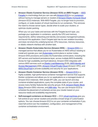 Amazon Web Services Replatform .NET Applications with Windows Containers
 Amazon Elastic Container Service (Amazon ECS) on AWS Fargate — AWS
Fargate is a technology that you can use with Amazon ECS to run containers
without having to manage servers or clusters of Amazon Elastic Compute Cloud
(Amazon EC2) instances. With AWS Fargate, you no longer have to provision,
configure, or scale clusters of virtual machines to run containers. This removes
the need to choose server types, decide when to scale your clusters, or
optimize cluster packing.
When you run your tasks and services with the Fargate launch type, you
package your application in containers, specify the CPU and memory
requirements, define networking and identity and access management policies,
and launch the application. Each Fargate task has its own isolation boundary
and does not share the underlying kernel, CPU resources, memory resources,
or elastic network interface with another task.
 Amazon Elastic Kubernetes Service (Amazon EKS) — Amazon EKS is a
managed service that allows you to run Kubernetes on AWS without needing to
install and operate your own Kubernetes control plane or worker nodes.
Amazon EKS provisions and scales the Kubernetes control plane, including the
API servers and backend persistence layer, across multiple AWS Availability
Zones for high availability and fault tolerance. Amazon EKS integrates with
various AWS services such as Elastic Load Balancing (ELB), AWS Identity and
Access Management (IAM), Amazon Virtual Private Cloud (Amazon VPC), and
AWS CloudTrail to provide scalability and security for your applications.
 Amazon Elastic Container Service (Amazon ECS) — Amazon ECS is a
highly scalable, high-performance container management service that supports
Docker containers and allows you to run applications on a managed cluster of
Amazon EC2 instances. With simple API calls, you can launch and stop
container-enabled applications, query the complete state of your cluster, and
access many familiar features like security groups, ELB, Amazon Elastic Block
Store (Amazon EBS) volumes, and IAM roles. You can use Amazon ECS to
schedule the placement of containers across your cluster based on your
resource needs and availability requirements.
 Self-managed containers on Amazon EC2 — EC2 virtual machines give you
full control of your server clusters and provide a broad range of customization
options. You can choose Amazon EC2 to run your container orchestration if you
need full control over the installation, configuration, and management of the
container orchestration environment.
4
 