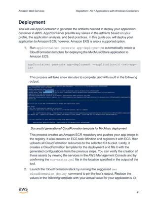 Amazon Web Services Replatform .NET Applications with Windows Containers
Deployment
You will use App2Container to generate the artifacts needed to deploy your application
container in AWS. App2Container pre-fills key values in the artifacts based on your
profile, the application analysis, and best practices. In this guide you will deploy your
application to Amazon ECS; however, Amazon EKS is also a supported option.
1. Run app2container generate app-deploymentto automatically create a
CloudFormation template for deploying the MvcMusicStore application to
Amazon ECS.
app2container generate app-deployment --application-id <net-app-
id>
This process will take a few minutes to complete, and will result in the following
output.
Successful generation of CloudFormation template for MvcMusic deployment
This process creates an Amazon ECR repository and pushes your app image to
the registry. It also creates an ECS task fefinition and registers it with ECS, then
uploads all CloudFormation resources to the selected S3 bucket. Lastly, it
creates a CloudFormation template for the deployment and fills it with the
generated configurations from the previous steps. You can verify the creation of
these assets by viewing the services in the AWS Management Console and by
confirming the ecs-master.yml file in the location specified in the output of the
tool.
2. Launch the CloudFormation stack by running the suggested aws
cloudformation deploy command to pin the tool’s output. Replace the
values in the following template with your actual value for your application’s ID.
41
 