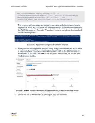 Amazon Web Services Replatform .NET Applications with Windows Containers
aws cloudformation deploy --template-file
C:UsersAdministratorAppDataLocalapp2container<net-app-
id>EcsDeploymentecs-master.yml --capabilities
CAPABILITY_NAMED_IAM --stack-name a2c-<net-app-id>-ECS
This process will take several minutes to complete while the infrastructure is
deployed in AWS. You can track the progress in the CloudFormation service in
the AWS Management Console. When the command completes, the result will
be the following output.
Successful deployment using CloudFormation template
3. After your stack is deployed, you can verify that your containerized application
is successfully running by navigating to Amazon ECS in the EC2 console. In
Amazon ECS, choose Clusters in the left pane, and choose the link for your
newly created cluster.
Choose Clusters in the left pane and choose the link for your newly created cluster
4. Select the link to Amazon ECS running on your ECS cluster.
42
 