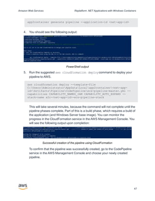 Amazon Web Services Replatform .NET Applications with Windows Containers
app2container generate pipeline --application-id <net-app-id>
4. You should see the following output:
PowerShell output
5. Run the suggested aws cloudformation deploycommand to deploy your
pipeline to AWS.
aws cloudformation deploy --template-file
C:UsersAdministratorAppDataLocalapp2container<net-app-
id>ArtifactsPipelineCodePipelineecs-pipeline-master.yml --
capabilities CAPABILITY_NAMED_IAM CAPABILITY_AUTO_EXPAND --
stack-name a2c-<net-app-id>-ecs-pipeline-stack
This will take several minutes, because the command will not complete until the
pipeline phases complete. Part of this is a build phase, which requires a build of
the application (and Windows Server base image). You can monitor the
progress in the CloudFormation service in the AWS Management Console. You
will see the following output upon completion:
Successful creation of the pipeline using CloudFormation
To confirm that the pipeline was successfully created, go to the CodePipeline
service in the AWS Management Console and choose your newly created
pipeline.
47
 