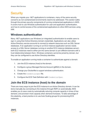 Amazon Web Services Replatform .NET Applications with Windows Containers
Security
When you migrate your .NET applications to containers, many of the same security
concerns as non-containerized environments need to be addressed. This section walks
through the primary security components of running containerized applications in AWS.
It covers how to use Windows authentication for user and application authentication,
and how to control access of the containerized applications to other AWS services using
IAM.
Windows authentication
Many .NET applications use Windows (or integrated) authentication to enable users to
sign in using their Active Directory domain credentials. Applications can also utilize
Active Directory service accounts to connect to network resources such as SQL Server
databases. If an application running on an EC2 instance (application server) needs
access to a SQL Server database running on another EC2 instance (database server),
both EC2 instances need to either join the same domain or join different domains with a
trust relationship between them. Windows containers cannot be joined by domain, but
they can be configured to use Active Directory identities.
To enable an application running inside a container to authenticate against a domain:
1. Join the ECS instance (host) to the domain.
2. Configure a group Managed Service Account (gMSA) in the domain.
3. Change your Dockerfile to support windows authentication.
4. Create the CredentialSpec file.
5. Configure the ECS Task Definition with CredentialSpec.
Join the ECS instance (host) to the domain
There are many ways to join the ECS instance to an Active Directory domain. It can be
done manually (by connecting to the instance through RDP) or automatically. AWS
enables you to save costs by automatically reducing compute capacity in times of low
demand, and provision more capacity when demand increases. To take advantage of
this elasticity, a best practice is to use Auto Scaling groups for provisioning ECS
instances.
51
 