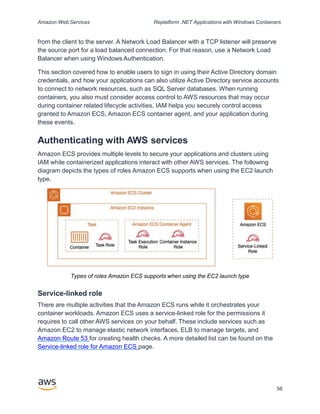 Amazon Web Services Replatform .NET Applications with Windows Containers
from the client to the server. A Network Load Balancer with a TCP listener will preserve
the source port for a load balanced connection. For that reason, use a Network Load
Balancer when using Windows Authentication.
This section covered how to enable users to sign in using their Active Directory domain
credentials, and how your applications can also utilize Active Directory service accounts
to connect to network resources, such as SQL Server databases. When running
containers, you also must consider access control to AWS resources that may occur
during container related lifecycle activities. IAM helps you securely control access
granted to Amazon ECS, Amazon ECS container agent, and your application during
these events.
Authenticating with AWS services
Amazon ECS provides multiple levels to secure your applications and clusters using
IAM while containerized applications interact with other AWS services. The following
diagram depicts the types of roles Amazon ECS supports when using the EC2 launch
type.
Types of roles Amazon ECS supports when using the EC2 launch type
Service-linked role
There are multiple activities that the Amazon ECS runs while it orchestrates your
container workloads. Amazon ECS uses a service-linked role for the permissions it
requires to call other AWS services on your behalf. These include services such as
Amazon EC2 to manage elastic network interfaces, ELB to manage targets, and
Amazon Route 53 for creating health checks. A more detailed list can be found on the
Service-linked role for Amazon ECS page.
56
 