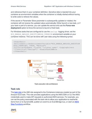 Amazon Web Services Replatform .NET Applications with Windows Containers
and reference them in your container definition. Sensitive data is injected into your
container as environment variables when the container is initially started without having
to write code to retrieve the values.
If the secret or Parameter Store parameter is subsequently updated or rotated, the
container will not receive the updated value automatically. Either launch a new task, or if
your task is part of a service, you can update the service and use the Force new
deployment option to force the service to launch a fresh task.
For Windows tasks that are configured to use the awslogs logging driver, set the
ECS_ENABLE_AWSLOGS_EXECUTIONROLE_OVERRIDE environment variable on your
container instance. This can be done with user data using the following syntax:
<PowerShell>
[Environment]::SetEnvironmentVariable("ECS_ENABLE_AWSLOGS_EXECUTION
ROLE_OVERRIDE", $TRUE, "Machine")
Initialize-ECSAgent -Cluster '<cluster name>' -LoggingDrivers
'["json-file","awslogs"]' -EnableTaskIAMRole
</PowerShell>
Task execution role architecture
Task role
The task role is the IAM role assigned to the Containers instances created as part of the
Amazon ECS task. This role provides applications using the AWS SDK or CLI the AWS
credentials used to make API requests to authorized AWS services. For example, you
can set the policy associated with the task role to allow your application to read/write
items from or to DynamoDB, publish an event to an EventBridge bus, or start an AWS
Step Functions workflow.
58
 