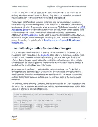 Amazon Web Services Replatform .NET Applications with Windows Containers
containers and Amazon ECS because the containers should not be treated as an
ordinary Windows Server instances. Rather, they should be treated as ephemeral
instances that can be frequently removed, added, and replaced.
The Amazon ECS Windows container instance’s sole purpose is to run containers,
which drastically reduces management tasks compared to a Windows Server directly
hosting an application. For example, when an Amazon ECS cluster is created, an AWS
Auto Scaling group for the cluster is automatically created, which can be used to scale-
in and scale-out the cluster based on the application’s capacity requirements.
Additionally, EC2 Image Builder can be used to automate the creation and deployment
of container images so that the images remain up to date, consistent, and secure
across the cluster. For details, refer to Building your own Amazon ECS–optimized
Windows AMI.
Use multi-stage builds for container images
One of the most challenging parts to building container images is constraining the
image size. Each instruction in the Dockerfile adds a layer to the image, and you need
to clean up any unneeded artifacts before moving on to the next layer. To write an
efficient Dockerfile, you have traditionally needed to employ tricks and other logic to
keep the layers as small as possible and to ensure that each layer has the artifacts it
needs from the previous layer and nothing else.
A common practice referred to as the builder pattern is to have one Dockerfile for
development and a slimmed-down Dockerfile for production that only contains your
application and the minimum dependencies required to run it. However, maintaining
multiple Dockerfiles introduces surface area for error and adds to the maintenance
overhead.
For example, in the following Dockerfile, the first block builds the .NET application and
the second block uses the resulting image to build the Windows container image. This
process is referred to as multi-stage builds.
7
FROM mcr.microsoft.com/dotnet/framework/sdk:4.8 AS build
WORKDIR /app
# copy csproj and restore as distinct layers
COPY *.sln .
COPY aspnetmvcapp/*.csproj ./aspnetmvcapp/
COPY aspnetmvcapp/*.config ./aspnetmvcapp/
RUN nuget restore
 