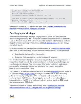 Amazon Web Services Replatform .NET Applications with Windows Containers
# copy everything else and build app
COPY aspnetmvcapp/. ./aspnetmvcapp/
WORKDIR /app/aspnetmvcapp
RUN msbuild /p:Configuration=Release -r:False
FROM mcr.microsoft.com/dotnet/framework/aspnet:4.8 AS runtime
WORKDIR /inetpub/wwwroot
COPY --from=build /app/aspnetmvcapp/. ./
8
For more information on Docker best practices, refer to Docker development best
practices and Best practices for writing Dockerfiles.
Caching layer strategy
Windows container images are large, ranging from 3.8 GB on disk for a Windows
container image containing .NET framework based on Windows Server SAC edition to
1.GB on Windows Server 2019 LTSC. It’s essential to implement a Windows container
image layer caching strategy when utilizing EC2 Auto Scaling groups to avoid delays
during task launch.
A common strategy is to pre-populate container images on the Amazon Machine Image
(AMI) used by the Auto Scaling group to avoid two time-expensive Docker operations:
 Downloading the image from the repository
 Extracting the image as layers on the local operating system
The download and extraction phase consumes sequential I/O operations per second on
the disk that directly impacts the container instance’s performance until all images are
downloaded and extracted. Also, it imposes a delay on the container’s readiness to
receive traffic, because the process can take two to five minutes to complete,
depending on the size of the image.
The Amazon ECS container instances should be treated as ephemeral servers. There is
an option to use EC2 Image Builder to build your own AMI with all of the necessary
patches and security configuration. This service also enables you to include an
additional step in the EC2 Image Builder pipeline to download and extract Docker
images directly on the AMI, which reduces the time it takes to launch an EC2-based
task on your Amazon ECS cluster.
For more information on caching layer strategy, refer to Speeding up Windows
container launch times with EC2 Image Builder and image cache strategy.
 
