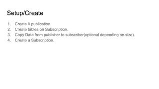 Setup/Create
1. Create A publication.
2. Create tables on Subscription.
3. Copy Data from publisher to subscriber(optional depending on size).
4. Create a Subscription.
 
