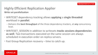 Copyright © 2018, Oracle and/or its affiliates. All rights reserved. |
Highly Efficient Replication Applier
• WRITESET dependency tracking allows applying a single threaded
workload in parallel.
– Delivers the best throughput of the three dependency trackers, at any concurrency
level.
• WRITESET_SESSION in addition to writesets tracks sessions dependencies
as well. Two transactions executed on the same session are always
scheduled in execution order on replica servers.
• Fast Group Replication recovery – time to catch up.
Write set parallelization
31
Backported to 5.7.22
 