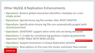 Copyright © 2018, Oracle and/or its affiliates. All rights reserved. |
Other MySQL 8 Replication Enhancements
• Operations: Restore global transaction identifiers metadata on a non-
empty server
• Operations: Specify binary log file number after RESET MASTER
• Operations: Specify when binary log files are automatically purged (with
second precision)
• Operations: SAVEPOINT support when write sets are being extracted
• Operations: P_S table for consistent log positions (replacing potentially
expensive FLUSH TABLE WITH READ LOCKS)
• Operations: Support hostnames in Group Replication whitelist
• Operations: New options to fine tune the cluster automatic flow control.
47
Backported to 5.7.19
Backported to 5.7.21
 