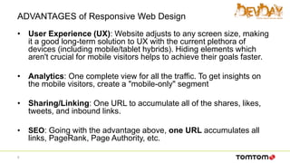 ADVANTAGES of Responsive Web Design
• User Experience (UX): Website adjusts to any screen size, making
it a good long-term solution to UX with the current plethora of
devices (including mobile/tablet hybrids). Hiding elements which
aren't crucial for mobile visitors helps to achieve their goals faster.
• Analytics: One complete view for all the traffic. To get insights on
the mobile visitors, create a "mobile-only" segment
• Sharing/Linking: One URL to accumulate all of the shares, likes,
tweets, and inbound links.
• SEO: Going with the advantage above, one URL accumulates all
links, PageRank, Page Authority, etc.
9
 