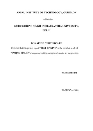 ANSAL INSTITUTE OF TECHNOLOGY, GURGAON
Affilaited to
GURU GOBIND SINGH INDRAPRASTHA UNIVERSITY,
DELHI
BONAFIDE CERTIFICATE
Certified that this project report “TEST ENGINE” is the bonafide work of
“PARAS MALIK” who carried out the project work under my supervision.
Mr. DINESH RAI
Ms.ALPANA JIJJA
 