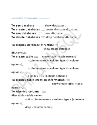 IMPOTANT COMMANDS … … … … … … … …



To see database         ::::    show databases ;
To create databases :::: create database db_name;
To use databases ::::           use db_name;
To delete databases :::: drop database db_name;


To display database structure ::::
                               show create database
db_nameG;
To create table ::::       create table <table name>(
               <column name><column type>[<column
option>],
               <column name><column type>[<column
option>],…,]
               [<index list>])[<table option>];
To display table creation information ::::
                                     Show create table <table
name>G;
To Altering column         ::::
Alter table <table name>
            add <column name> <column type> [<column
option>];
            drop <column name>;
 