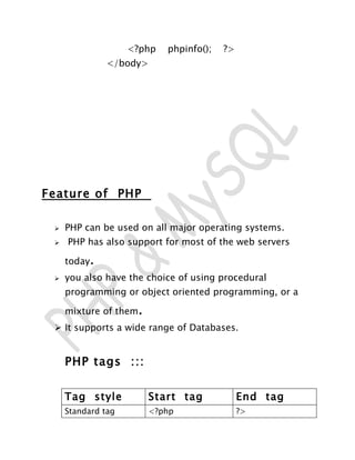 <?php   phpinfo();   ?>
               </body>




Feature of PHP

    PHP can be used on all major operating systems.
    PHP has also support for most of the web servers

     today.
    you also have the choice of using procedural
     programming or object oriented programming, or a

     mixture of them.
  It supports a wide range of Databases.


     PHP tags :::

     Tag style          Start tag             End tag
     Standard tag       <?php                 ?>
 