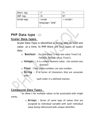 Short tag                 <?                     ?>
      ASP tag                   <%                     %?
      Script tags               <script                </script>
                                language=”php”
                                >



PHP Data type :::
Scalar Data types
      Scalar Data Type is identified as being able to hold one
      value at a time. In PHP there are four types of scalar
      data
          1)   Boolean : for that there is only two value True(1) &
                               False(0). Default set as True(1).
          2)   Integer : It is a whole numeric value , not contain any
                                fraction.
          3)   Float : Float point numbers are any number.
          4)   String : It is series of characters that are associate
               with
                             each order in a defined manner.




Compound Data Types
          Its allow s for multiple values to be associated with single
entity.
                1)   Arrays : Series of same type of values that are
                     assigned to individual variable with each individual
                     value being referenced with unique identifier.
 