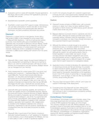 10
     •	 Application control is weak with ScanSafe. Popular applications     •	 In 2010, the company brought 24/7 customer support back
        like Skype, IM and other common P2P applications cannot be             in-house and built a new support portal. Clearswift also lowered
        controlled with policies.                                              its pricing scheme, moving to subscription-based pricing.

     •	 ScanSafe lacks bandwidth control capabilities.                      Cautions


     •	 ScanSafe’s content-aware DLP support is weak. Administrators        •	 Clearswift remains primarily an EMEA brand, with a growing
        can use basic dictionaries to monitor and alert on text strings,       presence in Japan, but it does not enjoy significant brand
        but the solution lacks more sophisticated data detection               recognition in North America. Its SWG revenue growth rate and
        techniques, and lacks predefined dictionaries and policies.            market share remain very small.


     Clearswift                                                             •	 Malware detection is primarily limited to signatures and only in
                                                                               HTTP/S traffic. Although the solution provides some data on
     Clearswift is a veteran secure e-mail gateway vendor with a
                                                                               potentially infected machines inside the organization, it is not
     high profile in EMEA. It has integrated its proxy-based SWG
                                                                               correlated or prioritized, nor does it have enough information on
     — Clearswift Web Appliance — with its e-mail security solution
                                                                               the suspected threat for quick remediation.
     to provide cross-channel policy and consolidated reporting.
     Clearswift does not provide an SWG-as-a-service offering. Overall,
     Clearswift’s primary advantages are its integration with its e-mail    •	 Although the interface is simple enough to be used by
     solutions and the provision of content-aware DLP across both              nontechnical users, it is limited in detail for more technical
     channels, making the vendor a candidate for existing e-mail               enterprise users. The dashboard offers very limited
     customers or EMEA buyers seeking both solutions from the same             customization. Reports are not linked to dashboard elements.
     vendor.                                                                   Although the solution can edit existing reports, there is
                                                                               limited capability to create totally new reports. It does
     Strengths                                                                 not have extensive role-based management and cannot
                                                                               limit administrative access to specific groups. Log search
                                                                               functionality is weak, and it is difficult to search on or isolate
     •	 Clearswift offers a clean, logical, browser-based interface for        users’ Internet search keywords for investigative analysis.
        policy development and reporting for Web and e-mail that is
        easy to use, even for nontechnical users, with lots of context-
        sensitive recommendations and help functions. Multiple devices      •	 Application control is limited to blocking URL destinations (and/
        can be managed from any machine.                                       or streaming protocols) and file type blocking. It is possible
                                                                               to detect and block specific applications, but it requires the
                                                                               creation of custom rules within the appliance to identify and
     •	 Policy development for content-aware DLP is very good, and             block based on the specific characteristics of the application
        several policy constructs — Sarbanes-Oxley Act, Gramm-                 found in the HTTP content. It cannot filter or manage evasive
        Leach-Bliley Act, Payment Card Industry Data Security                  applications, such as Skype. It does not offer any bandwidth
        Standard, U.S. Securities and Exchange Commission,                     controls, except limiting file sizes.
        accounting terms and stock market terms — are included.
        The same policy can be applied to Web and e-mail, and it is
        possible to intercept and copy/archive Web mail and IM traffic      •	 The proxy does not support ICAP or WCCP, and it does not
        that trigger the DLP policy. Clearswift also provides strong           support in-line/bridge mode deployments.
        policy audit and printable policy summaries for troubleshooting.
                                                                            •	 Considering how long Clearswift has been offering DLP
     •	 Clearswift offers good reporting capability. All machines in a         capability, it has not advanced to best-in-class capability,
        cluster are capable of local or consolidated reporting. Reports        and continues to lack a comprehensive compliance workflow
        are active and include a hyperlink drill-down of details. Malware      management interface.
        filtering is provided by Kaspersky Lab and GFI Software (which
        acquired Sunbelt Software in July 2010). It is augmented with       ContentKeeper Technologies
        some in-house, preconfigured, policy-based code analysis.
                                                                            ContentKeeper Technologies is based in Australia, where it has
        The Clearswift Web Appliance is capable of SSL certificate
                                                                            many large government and commercial customers. It offers
        validation, decryption and inspection. URL categorization
                                                                            a family of SWG appliances that deploy as in-line bridges.
        is provided by the RuleSpace database (now owned by
                                                                            The company maintains its own URL-filtering database, and it
        Symantec), augmented by real-time dynamic classification of
                                                                            provides a choice of third-party antivirus engines that run on the
        uncategorized sites that would likely be blocked by liability
                                                                            ContentKeeper appliance. It provides its own SWG-as-a-service
        concerns.
                                                                            plan and offers cloud-based e-mail protection through a partnership
                                                                            with Webroot. ContentKeeper is a candidate for organizations
     •	 Clearswift offers a good array of form factors, including a         seeking URL-filtering capability and signature-based malware
        dedicated hardware appliance, a “soft” appliance for installation   detection in supported geographies.
        on any hardware, or as a virtual appliance for VMware, and has
        a native ability to “peer” a cluster of appliances together.
 