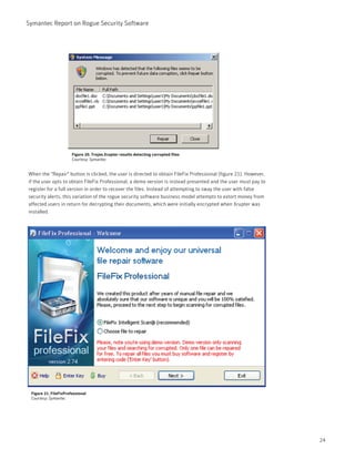 Symantec Report on Rogue Security Software




                       Figure 20. Trojan.Xrupter results detecting corrupted files
                       Courtesy: Symantec


When the "Repair" button is clicked, the user is directed to obtain FileFix Professional (figure 21). However,
if the user opts to obtain FileFix Professional, a demo version is instead presented and the user must pay to
register for a full version in order to recover the files. Instead of attempting to sway the user with false
security alerts, this variation of the rogue security software business model attempts to extort money from
affected users in return for decrypting their documents, which were initially encrypted when Xrupter was
installed.




 Figure 21. FileFixProfessional
 Courtesy: Symantec




                                                                                                                 24
 
