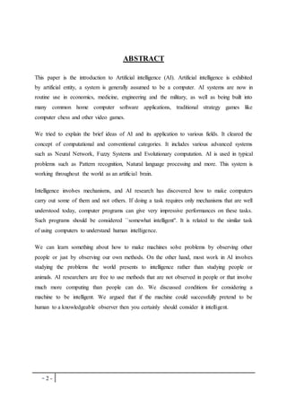- 2 -
ABSTRACT
This paper is the introduction to Artificial intelligence (AI). Artificial intelligence is exhibited
by artificial entity, a system is generally assumed to be a computer. AI systems are now in
routine use in economics, medicine, engineering and the military, as well as being built into
many common home computer software applications, traditional strategy games like
computer chess and other video games.
We tried to explain the brief ideas of AI and its application to various fields. It cleared the
concept of computational and conventional categories. It includes various advanced systems
such as Neural Network, Fuzzy Systems and Evolutionary computation. AI is used in typical
problems such as Pattern recognition, Natural language processing and more. This system is
working throughout the world as an artificial brain.
Intelligence involves mechanisms, and AI research has discovered how to make computers
carry out some of them and not others. If doing a task requires only mechanisms that are well
understood today, computer programs can give very impressive performances on these tasks.
Such programs should be considered ``somewhat intelligent''. It is related to the similar task
of using computers to understand human intelligence.
We can learn something about how to make machines solve problems by observing other
people or just by observing our own methods. On the other hand, most work in AI involves
studying the problems the world presents to intelligence rather than studying people or
animals. AI researchers are free to use methods that are not observed in people or that involve
much more computing than people can do. We discussed conditions for considering a
machine to be intelligent. We argued that if the machine could successfully pretend to be
human to a knowledgeable observer then you certainly should consider it intelligent.
 
