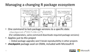 Managing a changing R package ecosystem
• One command to lock package versions to a specific date:
checkpoint("2017-04-11")
(For collaborators, same command downloads required package versions)
• Applies just to this project
– Global package upgrades won’t break reproducibility in other projects
• checkpoint package avail on CRAN, included with Microsoft R
11
 