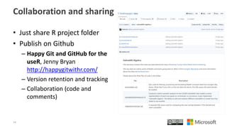Collaboration and sharing
• Just share R project folder
• Publish on Github
– Happy Git and GitHub for the
useR, Jenny Bryan
http://happygitwithr.com/
– Version retention and tracking
– Collaboration (code and
comments)
14
 