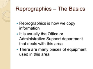 Reprographics – The Basics

 Reprographics is how we copy
  information
 It is usually the Office or
  Administrative Support department
  that deals with this area
 There are many pieces of equipment
  used in this area
 