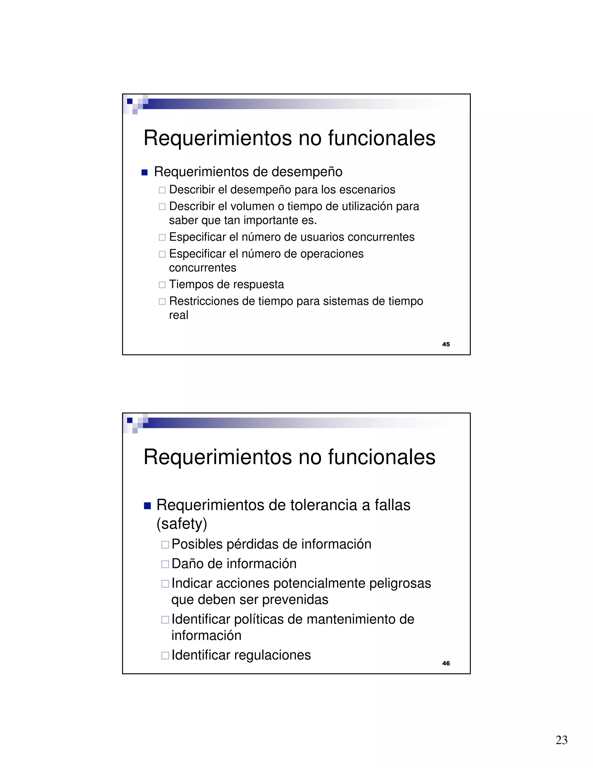 23

Requerimientos no funcionales
 Requerimientos de desempeño
 Describir el desempeño para los escenarios
 Describir el volumen o tiempo de utilización para
saber que tan importante es.
 Especificar el número de usuarios concurrentes
 Especificar el número de operaciones
concurrentes
 Tiempos de respuesta
 Restricciones de tiempo para sistemas de tiempo
real

Requerimientos no funcionales
 Requerimientos de tolerancia a fallas
(safety)
Posibles pérdidas de información
Daño de información
Indicar acciones potencialmente peligrosas
que deben ser prevenidas
Identificar políticas de mantenimiento de
información
Identificar regulaciones
 