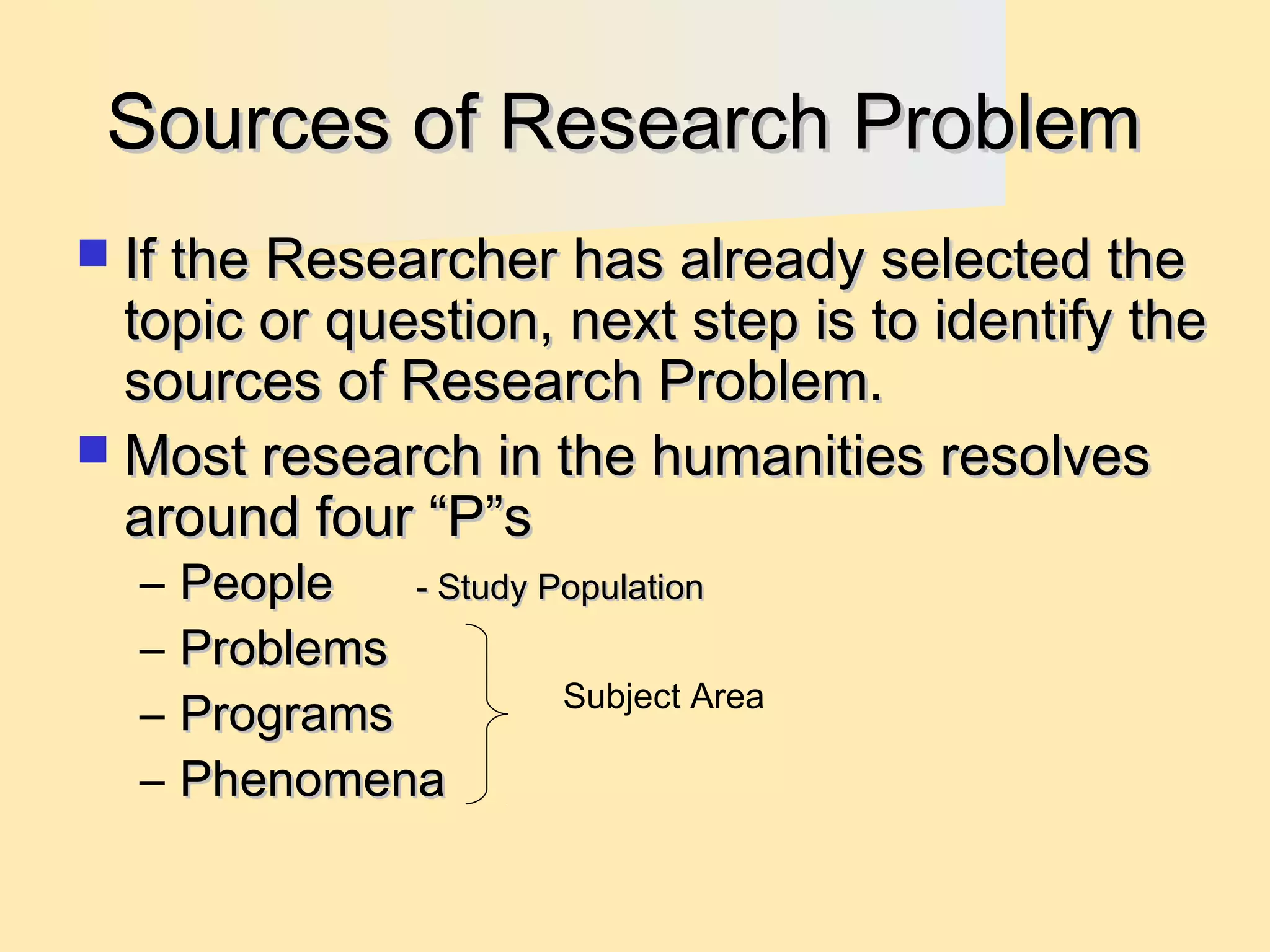 Sources of Research Problem
 If the Researcher has already selected the

topic or question, next step is to identify the
sources of Research Problem.
 Most research in the humanities resolves
around four “P”s
–
–
–
–

People
- Study Population
Problems
Subject Area
Programs
Phenomena

 