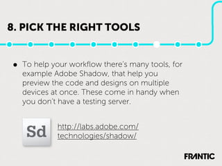 8. PICK THE RIGHT TOOLS


•   To help your workﬂow there’s many tools, for
    example Adobe Shadow, that help you
    preview the code and designs on multiple
    devices at once. These come in handy when
    you don’t have a testing server.


             http://labs.adobe.com/
             technologies/shadow/
 