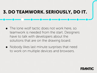 3. DO TEAMWORK. SERIOUSLY, DO IT.


•   The lone wolf tactic does not work here, so
    teamwork is needed from the start. Designers
    have to talk with developers about the
    solutions that are on the drawing board.

•   Nobody likes last minute surprises that need
    to work on multiple devices and browsers.
 