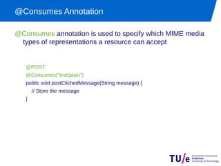 @Consumes Annotation

@Consumes annotation is used to specify which MIME media
 types of representations a resource can accept


   @POST
   @Consumes("text/plain")
   public void postClichedMessage(String message) {
       // Store the message
   }
 