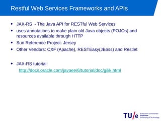 Restful Web Services Frameworks and APIs

• JAX-RS - The Java API for RESTful Web Services
• uses annotations to make plain old Java objects (POJOs) and
  resources available through HTTP
• Sun Reference Project: Jersey
• Other Vendors: CXF (Apache), RESTEasy(JBoss) and Restlet

• JAX-RS tutorial:
   http://docs.oracle.com/javaee/6/tutorial/doc/gilik.html
 