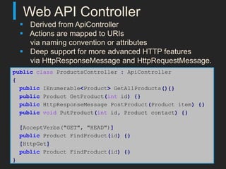 Web API Controller
     Derived from ApiController
     Actions are mapped to URIs
      via naming convention or attributes
     Deep support for more advanced HTTP features
      via HttpResponseMessage and HttpRequestMessage.
public class ProductsController : ApiController
{
  public IEnumerable<Product> GetAllProducts(){}
  public Product GetProduct(int id) {}
  public HttpResponseMessage PostProduct(Product item) {}
  public void PutProduct(int id, Product contact) {}

    [AcceptVerbs("GET", "HEAD")]
    public Product FindProduct(id) {}
    [HttpGet]
    public Product FindProduct(id) {}
}
 