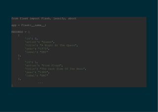from flask import Flask, jsonify, abort
app = Flask(__name__)
RECORDS = [
{
'id': 0,
'artist': "Queen",
'title': "A Night At The Opera",
'year': "1975",
'label': "EMI"
},
{
'id': 1,
'artist': "Pink Floyd",
'title': "The Dark Side Of The Moon",
'year': "1989",
'label': "EMI"
},
...
]
 