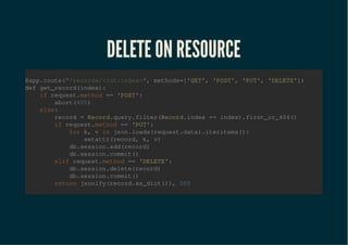 DELETE ON RESOURCEDELETE ON RESOURCE
@app.route("/records/<int:index>", methods=['GET', 'POST', 'PUT', 'DELETE'])
def get_record(index):
if request.method == 'POST':
abort(405)
else:
record = Record.query.filter(Record.index == index).first_or_404()
if request.method == 'PUT':
for k, v in json.loads(request.data).iteritems():
setattr(record, k, v)
db.session.add(record)
db.session.commit()
elif request.method == 'DELETE':
db.session.delete(record)
db.session.commit()
return jsonify(record.as_dict()), 200
 