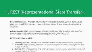 1. REST (Representational State Transfer)
Data Formats: REST APIs can return data in various formats like JSON, XML, HTML, or
plain text, but JSON is the most commonly used format due to its simplicity and wide
adoption.
Advantages of REST: Everything in a REST API is considered a resource, which can be
manipulated using standard HTTP methods (GET, POST, PUT, DELETE).
HTTP Verbs Used in REST:
❏ Simplicity: REST APIs are easy to use and well-suited for modern web and mobile applications.
❏ Scalability: REST is stateless, so servers can handle more requests without tracking session data,
making it scalable.
❏ Caching: REST APIs support caching, which can improve performance by reducing the number of
requests made to the server.
 