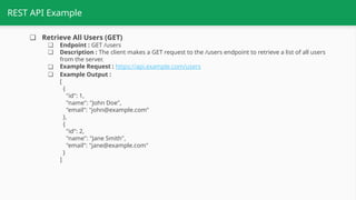 REST API Example
❏ Retrieve All Users (GET)
❏ Endpoint : GET /users
❏ Description : The client makes a GET request to the /users endpoint to retrieve a list of all users
from the server.
❏ Example Request : https://api.example.com/users
❏ Example Output :
[
{
"id": 1,
"name": "John Doe",
"email": "john@example.com"
},
{
"id": 2,
"name": "Jane Smith",
"email": "jane@example.com"
}
]
 
