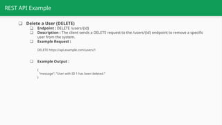 REST API Example
❏ Delete a User (DELETE)
❏ Endpoint : DELETE /users/{id}
❏ Description : The client sends a DELETE request to the /users/{id} endpoint to remove a specific
user from the system.
❏ Example Request :
DELETE https://api.example.com/users/1
❏ Example Output :
{
"message": "User with ID 1 has been deleted."
}
 