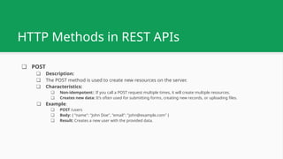 ❏ POST
❏ Description:
❏ The POST method is used to create new resources on the server.
❏ Characteristics:
❏ Non-idempotent:: If you call a POST request multiple times, it will create multiple resources.
❏ Creates new data: It’s often used for submitting forms, creating new records, or uploading files.
❏ Example:
❏ POST /users
❏ Body: { "name": "John Doe", "email": "john@example.com" }
❏ Result: Creates a new user with the provided data.
HTTP Methods in REST APIs
 