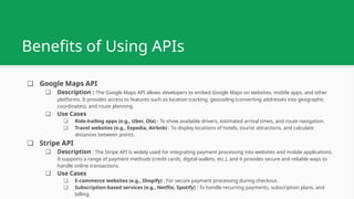Benefits of Using APIs
❏ Google Maps API
❏ Description : The Google Maps API allows developers to embed Google Maps on websites, mobile apps, and other
platforms. It provides access to features such as location tracking, geocoding (converting addresses into geographic
coordinates), and route planning.
❏ Use Cases
❏ Ride-hailing apps (e.g., Uber, Ola) : To show available drivers, estimated arrival times, and route navigation.
❏ Travel websites (e.g., Expedia, Airbnb) : To display locations of hotels, tourist attractions, and calculate
distances between points.
❏ Stripe API
❏ Description : The Stripe API is widely used for integrating payment processing into websites and mobile applications.
It supports a range of payment methods (credit cards, digital wallets, etc.), and it provides secure and reliable ways to
handle online transactions.
❏ Use Cases
❏ E-commerce websites (e.g., Shopify) : For secure payment processing during checkout.
❏ Subscription-based services (e.g., Netflix, Spotify) : To handle recurring payments, subscription plans, and
billing.
 