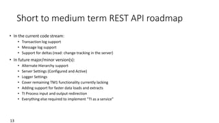 Short to medium term REST API roadmap
• In the current code stream:
• Transaction log support
• Message log support
• Support for deltas (read: change tracking in the server)
• In future major/minor version(s):
• Alternate Hierarchy support
• Server Settings (Configured and Active)
• Logger Settings
• Cover remaining TM1 functionality currently lacking
• Adding support for faster data loads and extracts
• TI Process input and output redirection
• Everything else required to implement “TI as a service”
13
 