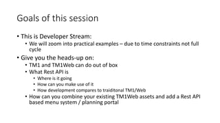 Goals of this session
• This is Developer Stream:
• We will zoom into practical examples – due to time constraints not full
cycle
• Give you the heads-up on:
• TM1 and TM1Web can do out of box
• What Rest API is
• Where is it going
• How can you make use of it
• How development compares to traiditonal TM1/Web
• How can you combine your existing TM1Web assets and add a Rest API
based menu system / planning portal
 
