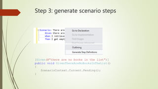 Step 3: generate scenario steps 
[Given(@”there are no books in the list”)] 
public void GivenThereAreNoBooksInTheList() 
{ 
ScenarioContext.Current.Pending(); 
} 
 