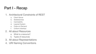 Part I - Recap
1. Architectural Constraints of REST
a. Client-Server
b. Statelessness
c. Cacheability
d. Layered System
e. Code-on-Demand
f. Uniform Interface
2. All about Resources
a. What is a resource?
b. Types of resources
3. All about Representations
4. URI Naming Conventions
 