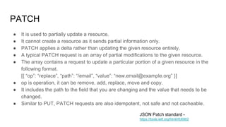 PATCH
● It is used to partially update a resource.
● It cannot create a resource as it sends partial information only.
● PATCH applies a delta rather than updating the given resource entirely.
● A typical PATCH request is an array of partial modifications to the given resource.
● The array contains a request to update a particular portion of a given resource in the
following format.
[{ “op”: “replace”, “path”: “/email”, “value”: “new.email@example.org” }]
● op is operation, it can be remove, add, replace, move and copy.
● It includes the path to the field that you are changing and the value that needs to be
changed.
● Similar to PUT, PATCH requests are also idempotent, not safe and not cacheable.
JSON Patch standard -
https://tools.ietf.org/html/rfc6902
 