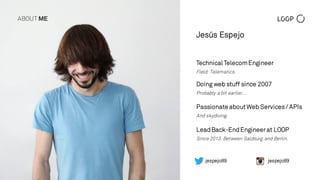 TechnicalTelecomEngineer
Field: Telematics.
Doing web stuff since 2007
Probably a bit earlier…
LeadBack-EndEngineerat LOOP
Since 2013. Between Salzburg and Berlin.
jespejo89jespejo89
Passionate aboutWeb Services/ APIs
And skydiving.
Jesús Espejo
ABOUT ME
 